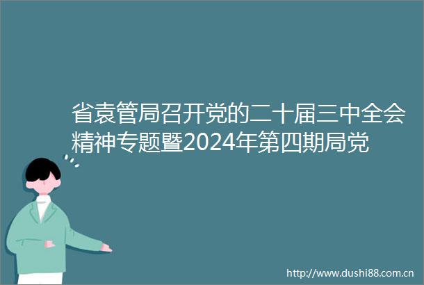 省袁管局召开党的二十届三中全会精神专题暨2024年第四期局党委理论学习中心组（扩大）集中学习会