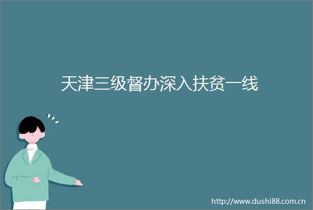 天津三级督办深入扶贫一线