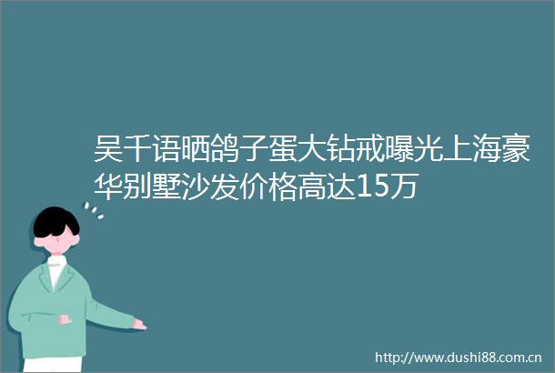 吴千语晒鸽子蛋大钻戒上海豪华别墅沙发价格高达15万