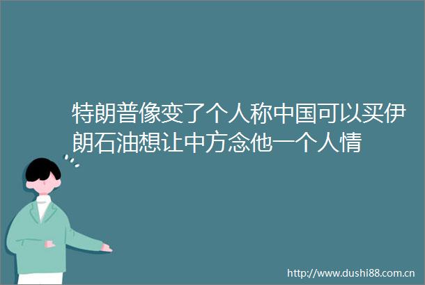 特朗普像变了个人称可以买伊朗石油想让中方念他一个人情