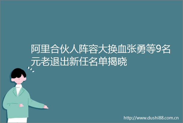阿里合伙人阵容大换血张勇等9名元老退出新任名单揭晓
