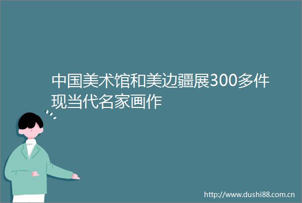 美术馆和美边疆展300多件现当代名家画作