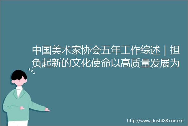 美术家协会五年工作综述｜担负起新的文化使命以高质量发展为推进中华民族现代文明建设贡献美术力量