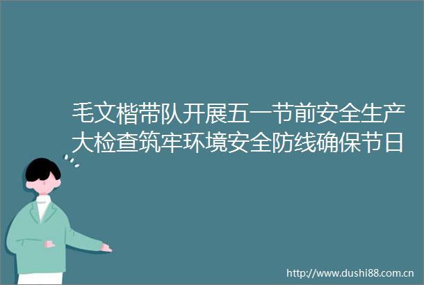 毛文楷带队开展五一节前安全生产大检查筑牢环境安全防线确保节日平稳运行