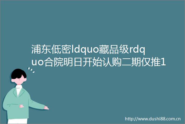 浦东低密ldquo藏品级rdquo合院明日开始认购二期仅推121套仁恒amp华发双巨擘联袂匠著