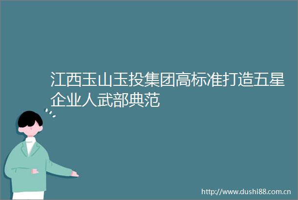 江西玉山玉投集团高标准打造五星企业人武部典范