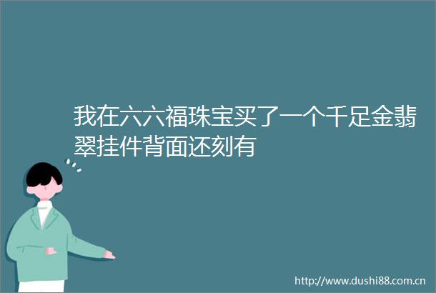 我在六六福珠宝买了一个千足金翡翠挂件背面还刻有