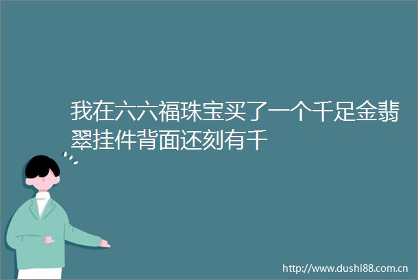 我在六六福珠宝买了一个千足金翡翠挂件背面还刻有千