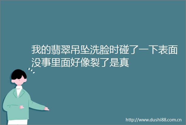 我的翡翠吊坠洗脸时碰了一下表面没事里面好像裂了是真