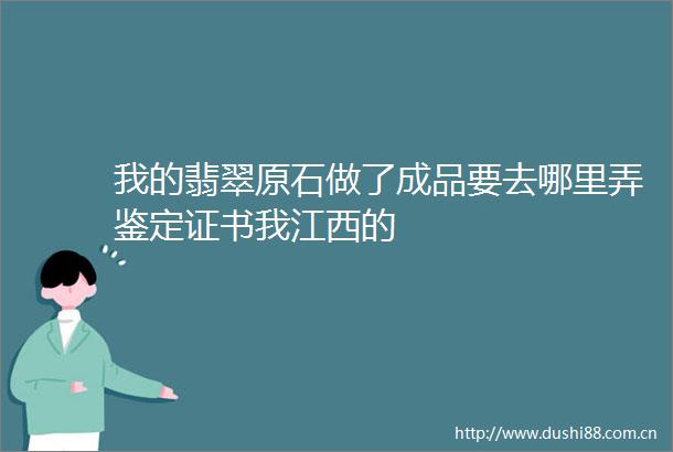 我的翡翠原石做了成品要去哪里弄鉴定证书我江西的