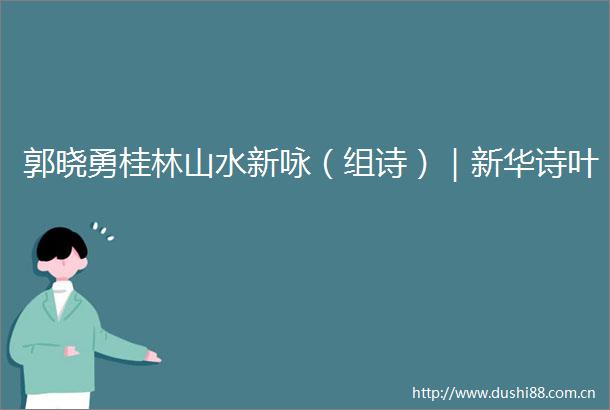 郭晓勇桂林山水新咏（组诗）｜新华诗叶