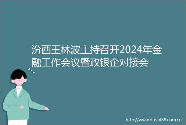汾西王林波主持召开2024年金融工作会议暨政银企对接会