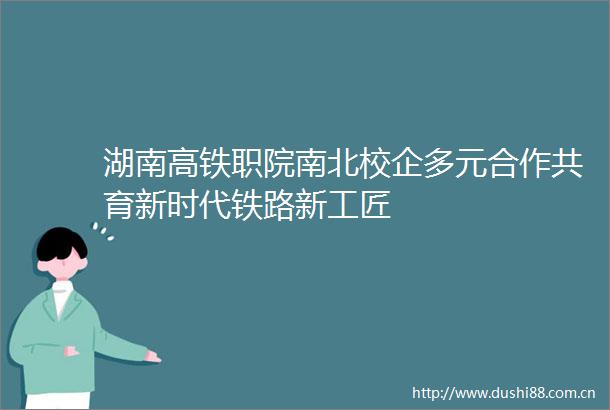 湖南高铁职院南北校企多元合作共育新时代铁路新工匠