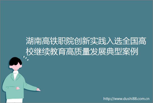 湖南高铁职院创新实践入选全国高校继续教育高质量发展典型案例