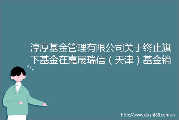 淳厚基金管理有限公司关于终止旗下基金在嘉晟瑞信（天津）基金销售有限公司办理相关销售业务的公告