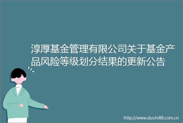 淳厚基金管理有限公司关于基金产品风险等级划分结果的更新公告