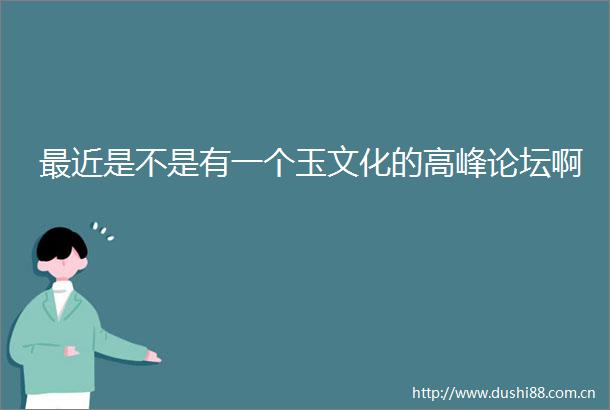 最近是不是有一个玉文化的高峰论坛啊