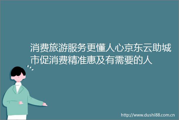 消费旅游服务更懂人心京东云助城市促消费精准惠及有需要的人