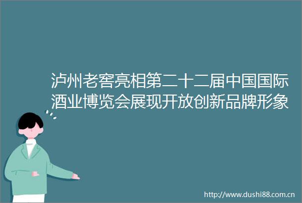 泸州老窖亮相第二十二届国际酒业博览会展现开放创新品牌形象
