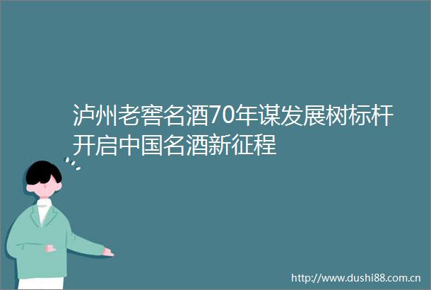 泸州老窖名酒70年谋发展树标杆开启名酒新征程