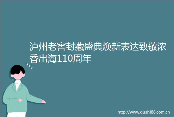 泸州老窖封藏盛典焕新表达致敬浓香出海110周年