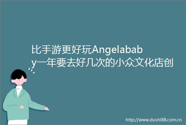 比手游更好玩Angelababy一年要去好几次的小众文化店创业那些坑
