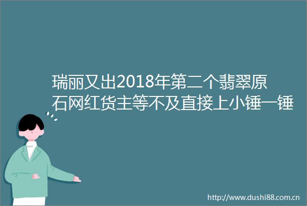 瑞丽又出2018年第二个翡翠原石网红货主等不及直接上小锤一锤砸出ldquo一线天rdquo