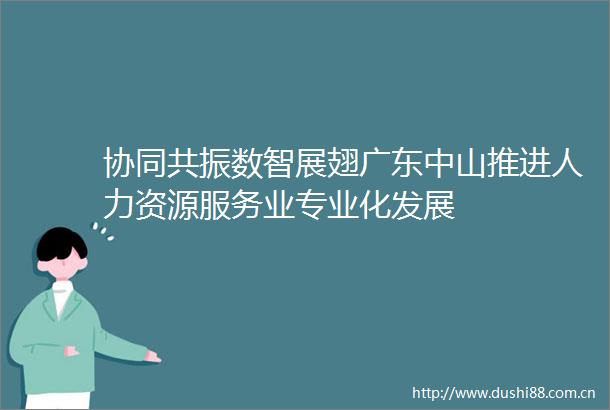 协同共振数智展翅广东中山推进人力资源服务业专业化发展