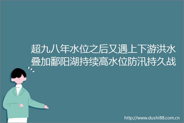 超九八年水位之后又遇上下游洪水叠加鄱阳湖持续高水位防汛持久战如何打
