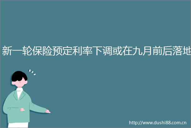 新一轮保险预定利率下调或在九月前后落地