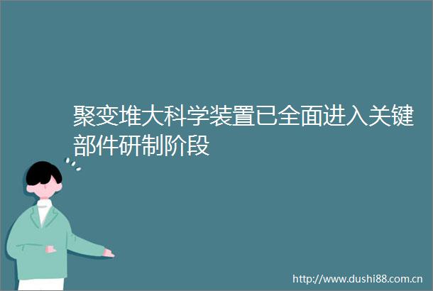 聚变堆大科学装置已全面进入关键部件研制阶段