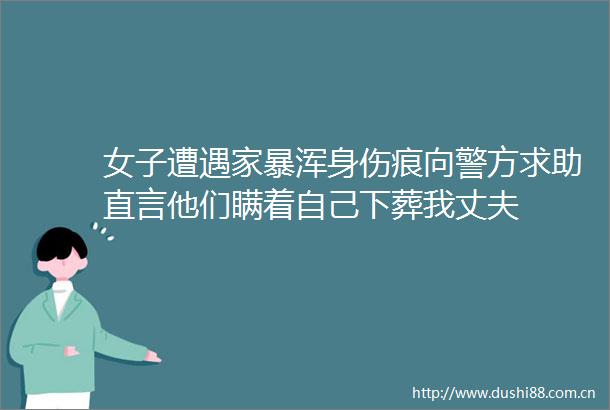 女子遭遇家暴浑身伤痕向警方求助直言他们瞒着自己下葬我丈夫