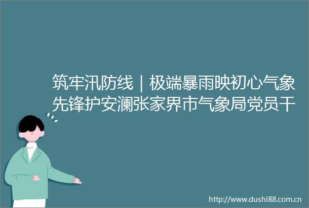 筑牢汛防线｜极端暴雨映初心气象先锋护安澜张家界市气象局党员迎战极端强降水侧记