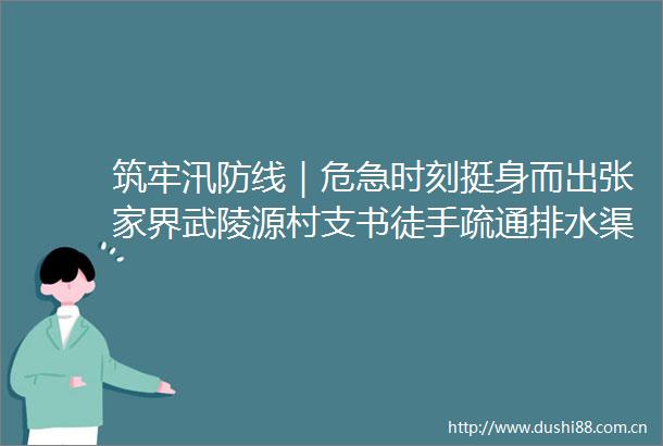 筑牢汛防线｜危急时刻挺身而出张家界武陵源村支书徒手疏通排水渠护村民安全