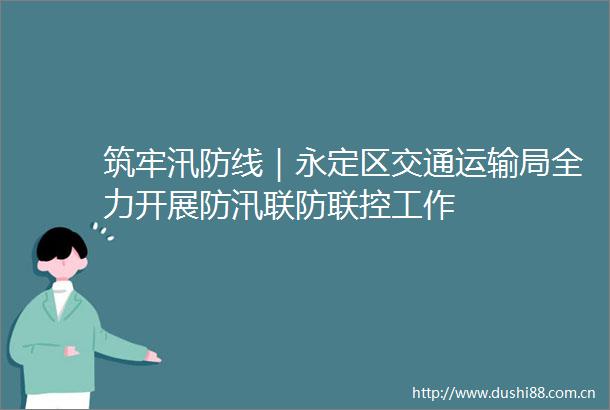筑牢汛防线｜永定区交通运输局全力开展防汛联防联控工作