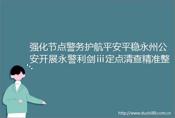 强化节点警务护航平安平稳永州开展永警利剑ⅲ定点清查精准整治行动