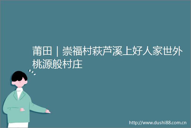 莆田｜崇福村萩芦溪上好人家世外桃源般村庄