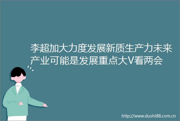 李超加大力度发展新质生产力未来产业可能是发展重点大V看两会
