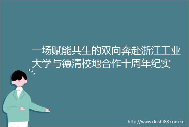一场赋能共生的双向奔赴浙江工业大学与德清校地合作十周年纪实