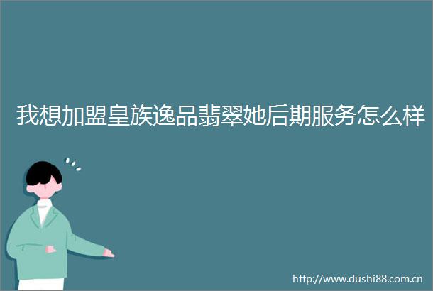 我想加盟皇族逸品翡翠她后期服务怎么样