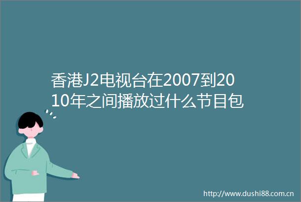 香港J2电视台在2007到2010年之间播放过什么节目包