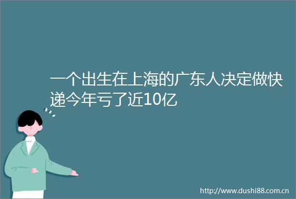 一个出生在上海的广东人决定做快递今年亏了近10亿