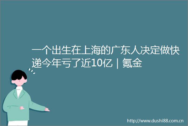 一个出生在上海的广东人决定做快递今年亏了近10亿｜氪金