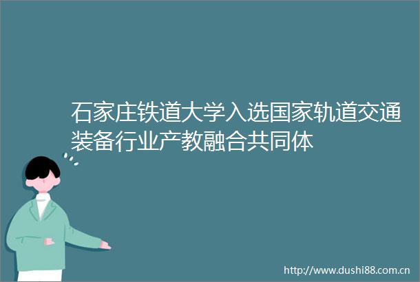 石家庄铁道大学入选轨道交通装备行业产教融合共同体