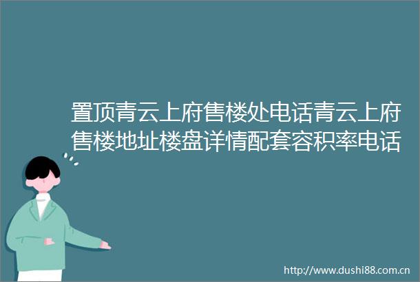 置顶青云上府售楼处电话青云上府售楼地址楼盘详情配套容积率电话解析