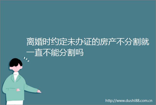 离婚时约定未的房产不分割就一直不能分割吗