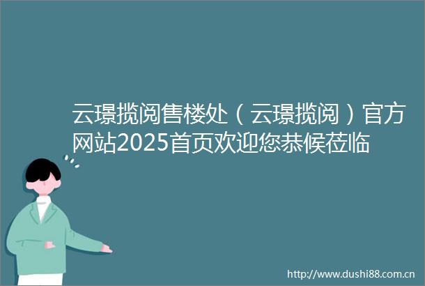 云璟揽阅售楼处（云璟揽阅）官方网站2025首页欢迎您恭候莅临