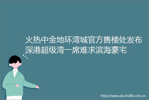 火热中金地环湾城官方售楼处发布深港超级湾一席难求滨海豪宅