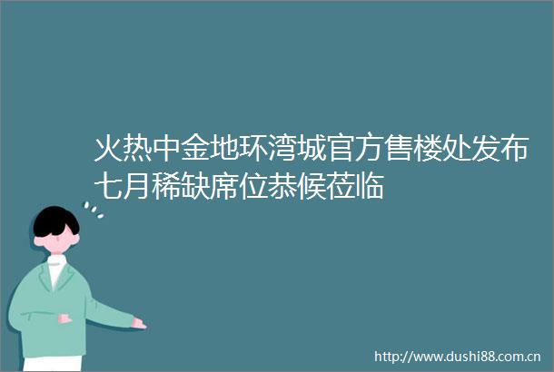 火热中金地环湾城官方售楼处发布七月稀缺席位恭候莅临