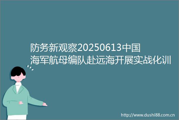 防务新观察20250613海军航母编队赴远海开展实战化训练北约军费新目标引发欧洲焦虑